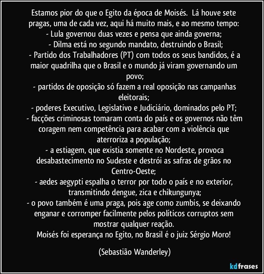 Estamos pior do que o Egito da época de Moisés. Lá houve sete pragas, uma de cada vez, aqui há muito mais, e ao mesmo tempo:
- Lula governou duas vezes e pensa que ainda governa; 
- Dilma está no segundo mandato, destruindo o Brasil;
- Partido dos Trabalhadores (PT) com todos os seus bandidos, é a maior quadrilha que o Brasil e o mundo já viram governando um povo;
- partidos de oposição só fazem a real oposição nas campanhas eleitorais;
- poderes Executivo, Legislativo e Judiciário, dominados pelo PT; 
- facções criminosas tomaram conta do país e os governos não têm coragem nem competência para acabar com a violência que aterroriza a população; 
- a estiagem, que existia somente no Nordeste, provoca desabastecimento no Sudeste e destrói as safras de grãos no Centro-Oeste; 
- aedes aegypti espalha o terror por todo o país e no exterior, transmitindo dengue, zica e chikungunya;
- o povo também é uma praga, pois age como zumbis, se deixando enganar e corromper facilmente pelos políticos corruptos sem mostrar qualquer reação.
Moisés foi esperança no Egito, no Brasil é o juiz Sérgio Moro! (Sebastião Wanderley)