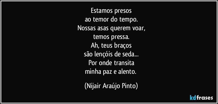 Estamos presos
ao temor do tempo.
Nossas asas querem voar,
temos pressa.
Ah, teus braços
são lençóis de seda...
Por onde transita
minha paz e alento. (Nijair Araújo Pinto)