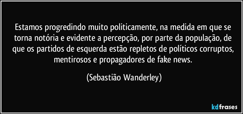 Estamos progredindo muito politicamente, na medida em que se torna notória e evidente a percepção, por parte da população, de que os partidos de esquerda estão repletos de políticos corruptos, mentirosos e propagadores de fake news. (Sebastião Wanderley)
