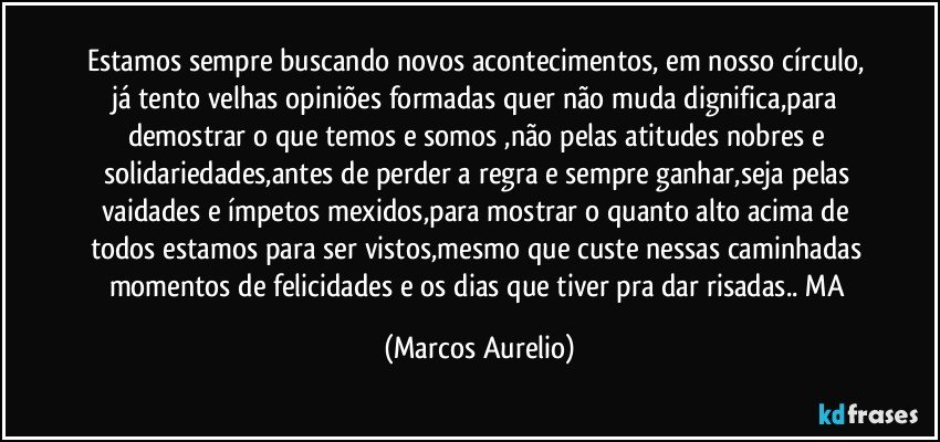 Estamos sempre buscando novos acontecimentos,  em nosso círculo, já tento velhas opiniões formadas quer não muda dignifica,para demostrar o que temos e somos ,não pelas atitudes nobres e solidariedades,antes de perder a regra  e sempre ganhar,seja pelas vaidades e ímpetos mexidos,para mostrar o quanto alto acima de todos estamos para ser vistos,mesmo que custe nessas caminhadas momentos de felicidades e os dias que tiver pra dar risadas.. MA (Marcos Aurelio)