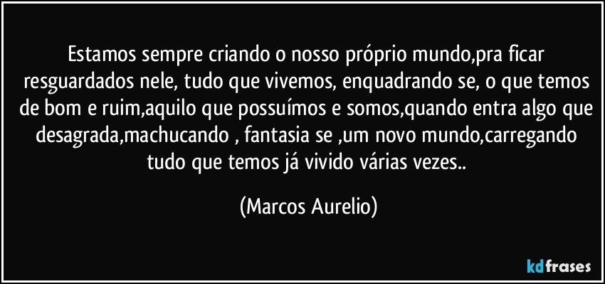 Estamos sempre criando o nosso próprio mundo,pra ficar resguardados nele, tudo que vivemos, enquadrando  se, o que temos de bom e ruim,aquilo que possuímos e somos,quando entra algo que desagrada,machucando , fantasia se ,um novo mundo,carregando  tudo que temos já vivido várias vezes.. (Marcos Aurelio)