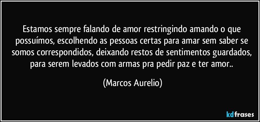 Estamos sempre falando de amor restringindo amando o que possuímos, escolhendo as pessoas certas para amar sem saber se somos correspondidos, deixando restos de sentimentos guardados, para serem levados com armas pra pedir paz e ter amor.. (Marcos Aurelio)