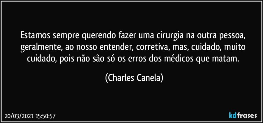 Estamos sempre querendo fazer uma cirurgia na outra pessoa, geralmente, ao nosso entender, corretiva, mas, cuidado, muito cuidado, pois não são só os erros dos médicos que matam. (Charles Canela)