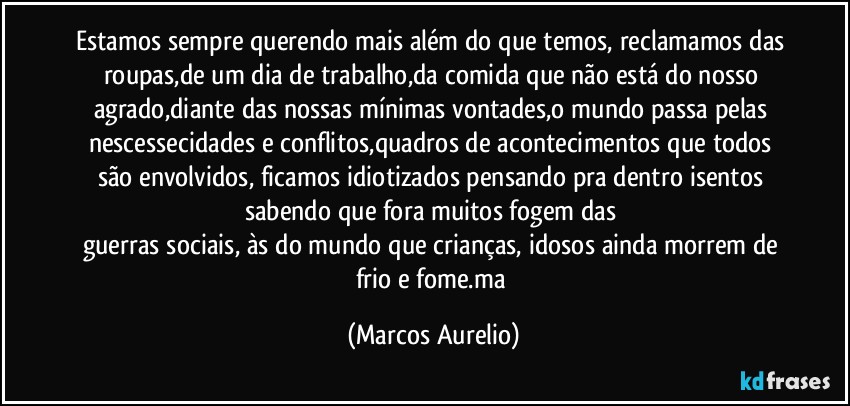 Estamos sempre querendo mais além do que temos, reclamamos das roupas,de um dia de trabalho,da comida que não está do nosso agrado,diante das nossas mínimas vontades,o mundo passa pelas nescessecidades e conflitos,quadros de acontecimentos que todos são envolvidos, ficamos idiotizados pensando pra dentro isentos sabendo que fora  muitos fogem das 
guerras sociais, às do  mundo que crianças, idosos ainda morrem de frio e fome.ma (Marcos Aurelio)