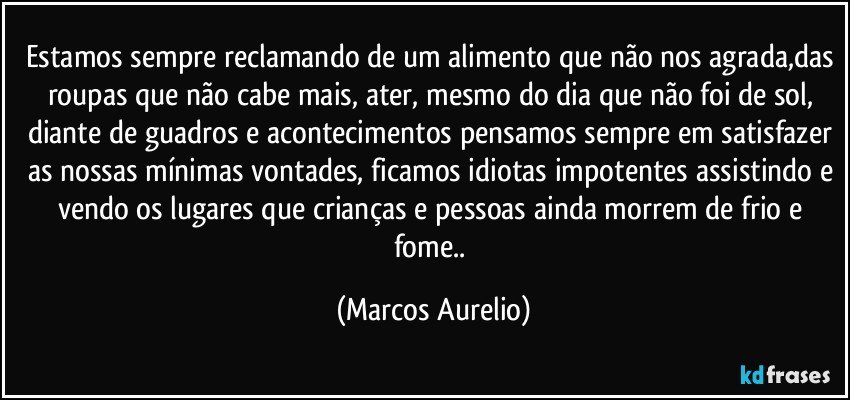 Estamos sempre reclamando de um alimento que não nos agrada,das roupas que não cabe mais, ater, mesmo do dia que não foi de sol, diante de guadros e acontecimentos pensamos sempre em satisfazer as nossas mínimas vontades, ficamos idiotas impotentes assistindo e vendo os lugares que crianças e pessoas ainda morrem de frio e fome.. (Marcos Aurelio)