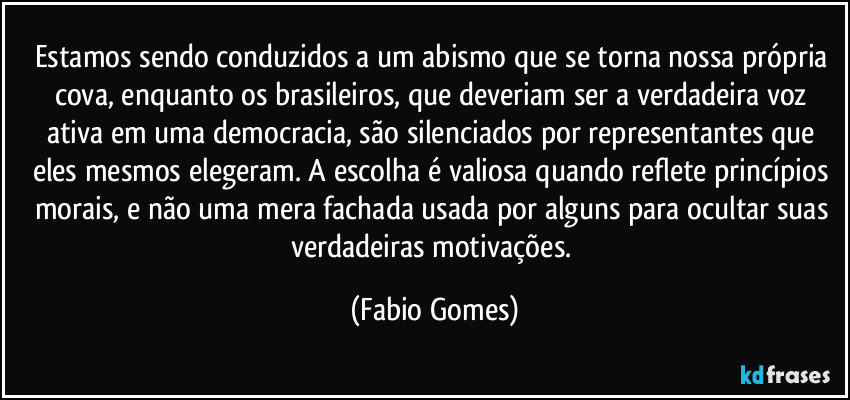 Estamos sendo conduzidos a um abismo que se torna nossa própria cova, enquanto os brasileiros, que deveriam ser a verdadeira voz ativa em uma democracia, são silenciados por representantes que eles mesmos elegeram. A escolha é valiosa quando reflete princípios morais, e não uma mera fachada usada por alguns para ocultar suas verdadeiras motivações. (Fabio Gomes)