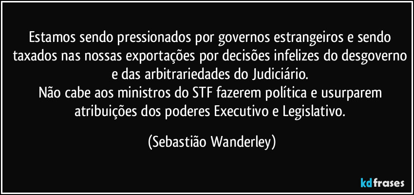Estamos sendo pressionados por governos estrangeiros e sendo taxados nas nossas exportações por decisões infelizes do desgoverno e das arbitrariedades do Judiciário. 
Não cabe aos ministros do STF fazerem política e usurparem atribuições dos poderes Executivo e Legislativo. (Sebastião Wanderley)
