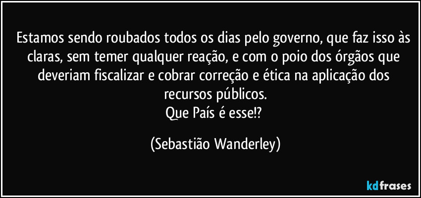 Estamos sendo roubados todos os dias pelo governo, que faz isso às claras, sem temer qualquer reação, e com o poio dos órgãos que deveriam fiscalizar e cobrar correção e ética na aplicação dos recursos públicos.
Que País é esse!? (Sebastião Wanderley)