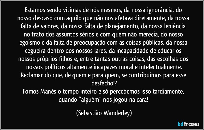 Estamos sendo vítimas de nós mesmos, da nossa ignorância, do nosso descaso com aquilo que não nos afetava diretamente, da nossa falta de valores, da nossa falta de planejamento, da nossa leniência no trato dos assuntos sérios e com quem não merecia, do nosso egoísmo e da falta de preocupação com as coisas públicas, da nossa cegueira dentro dos nossos lares, da incapacidade de educar os nossos próprios filhos e, entre tantas outras coisas, das escolhas dos nossos políticos altamente incapazes moral e intelectualmente.
Reclamar do que, de quem e para quem, se contribuímos para esse desfecho!?
Fomos Manés o tempo inteiro e só percebemos isso tardiamente, quando “alguém” nos jogou na cara! (Sebastião Wanderley)