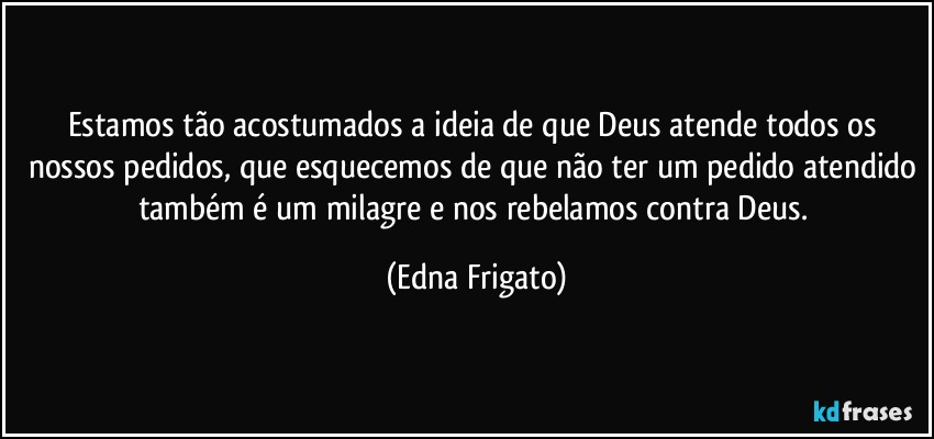 Estamos tão acostumados a ideia de que Deus atende todos os nossos pedidos, que esquecemos de que não ter um pedido atendido também é um milagre e nos rebelamos contra Deus. (Edna Frigato)