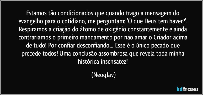 Estamos tão condicionados que quando trago a mensagem do evangelho para o cotidiano, me perguntam: 'O que Deus tem haver?'.  Respiramos a criação do átomo de oxigênio constantemente e ainda contrariamos o primeiro mandamento por não amar o Criador acima de tudo! Por confiar desconfiando... Esse é o único pecado que precede todos! Uma conclusão assombrosa que revela toda minha histórica insensatez! (NeoqJav)