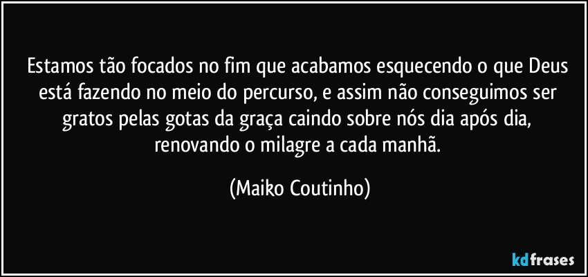 Estamos tão focados no fim que acabamos esquecendo o que Deus está fazendo no meio do percurso, e assim não conseguimos ser gratos pelas gotas da graça caindo sobre nós dia após dia,  renovando o milagre a cada manhã. (Maiko Coutinho)