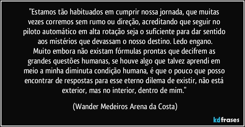 "Estamos tão habituados em cumprir nossa jornada, que muitas vezes corremos sem rumo ou direção, acreditando que seguir no piloto automático em alta rotação seja o suficiente para dar sentido aos mistérios que devassam o nosso destino. Ledo engano.
Muito embora não existam fórmulas prontas que decifrem as grandes questões humanas, se houve algo que talvez aprendi em meio a minha diminuta condição humana, é que o pouco que posso encontrar de respostas para esse eterno dilema de existir, não está exterior, mas no interior, dentro de mim." (Wander Medeiros Arena da Costa)