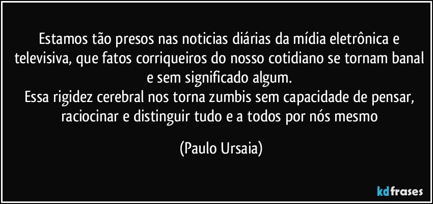 Estamos tão presos nas noticias diárias da mídia eletrônica e televisiva, que fatos corriqueiros do nosso cotidiano se tornam banal e sem significado algum. 
Essa rigidez cerebral nos torna zumbis sem capacidade de pensar, raciocinar e distinguir tudo e a todos por nós mesmo (Paulo Ursaia)