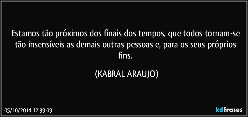 Estamos tão próximos dos finais dos tempos, que todos tornam-se tão insensíveis as demais outras pessoas e, para os seus próprios fins. (KABRAL ARAUJO)