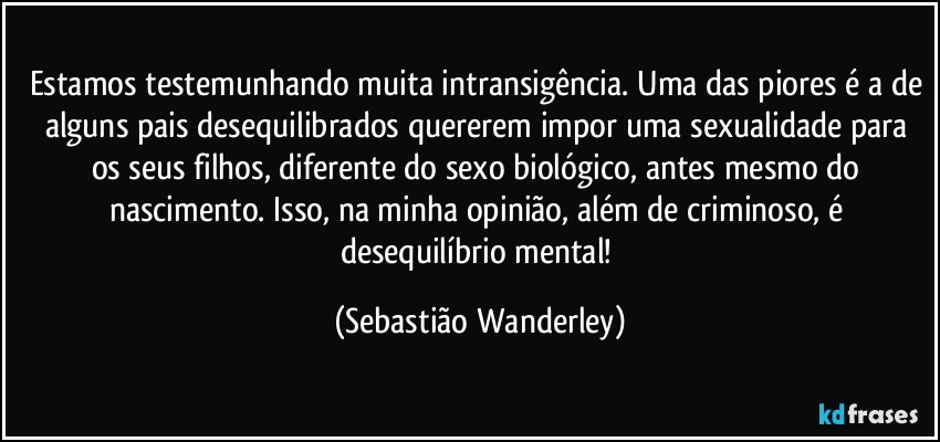 Estamos testemunhando muita intransigência. Uma das piores é a de alguns pais desequilibrados quererem impor uma sexualidade para os seus filhos, diferente do sexo biológico, antes mesmo do nascimento. Isso, na minha opinião, além de criminoso, é desequilíbrio mental! (Sebastião Wanderley)
