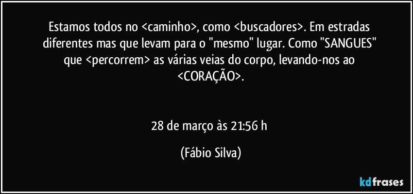 Estamos todos no <caminho>, como <buscadores>. Em estradas diferentes mas que levam para o "mesmo" lugar. Como "SANGUES" que <percorrem> as várias veias do corpo, levando-nos ao <CORAÇÃO>.


28 de março às 21:56 h (Fábio Silva)