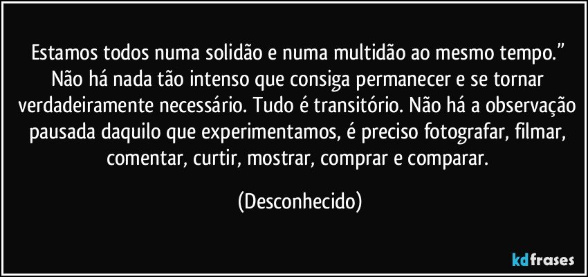 Estamos todos numa solidão e numa multidão ao mesmo tempo.” Não há nada tão intenso que consiga permanecer e se tornar verdadeiramente necessário. Tudo é transitório. Não há a observação pausada daquilo que experimentamos, é preciso fotografar, filmar, comentar, curtir, mostrar, comprar e comparar. (Desconhecido)