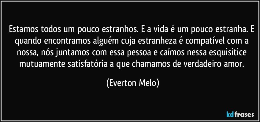 Estamos todos um pouco estranhos. E a vida é um pouco estranha. E quando encontramos alguém cuja estranheza é compatível com a nossa, nós juntamos com essa pessoa e caímos nessa esquisitice mutuamente satisfatória a que chamamos de verdadeiro amor. (Everton Melo)