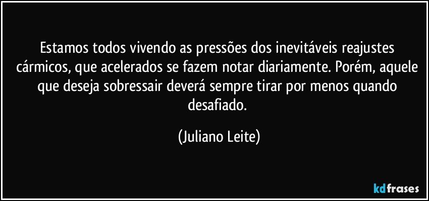 Estamos todos vivendo as pressões dos inevitáveis reajustes cármicos, que acelerados se fazem notar diariamente. Porém, aquele que deseja sobressair deverá sempre tirar por menos quando desafiado. (Juliano Leite)