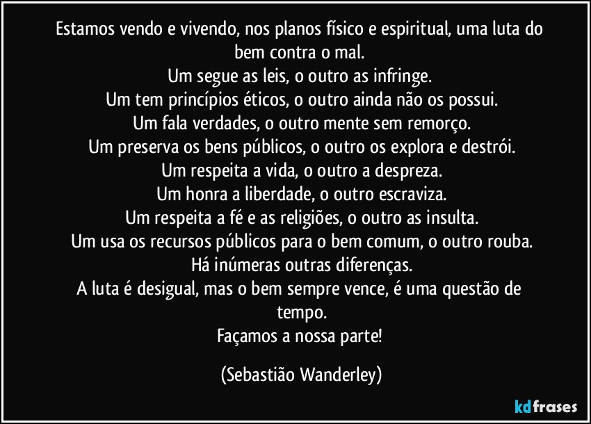 Estamos vendo e vivendo, nos planos físico e espiritual, uma luta do bem contra o mal. 
Um segue as leis, o outro as infringe. 
Um tem princípios éticos, o outro ainda não os possui.
Um fala verdades, o outro mente sem remorço.
Um preserva os bens públicos, o outro os explora e destrói.
Um respeita a vida, o outro a despreza.
Um honra a liberdade, o outro escraviza.
Um respeita a fé e as religiões, o outro as insulta.
Um usa os recursos públicos para o bem comum, o outro rouba.
Há inúmeras outras diferenças.
A luta é desigual, mas o bem sempre vence, é uma questão de tempo.
Façamos a nossa parte! (Sebastião Wanderley)