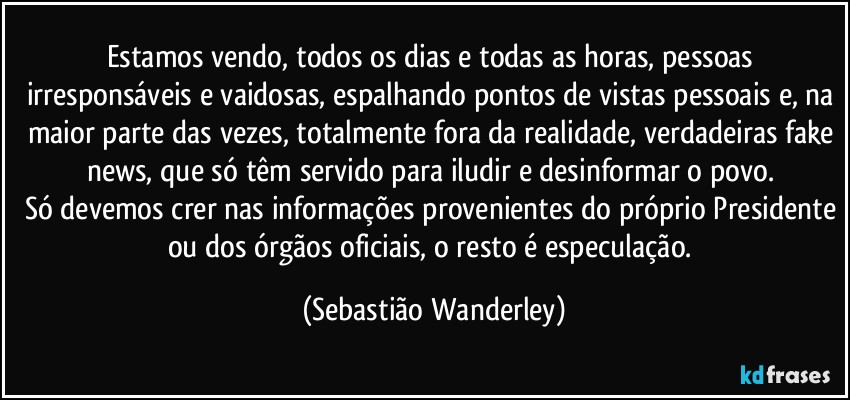 Estamos vendo, todos os dias e todas as horas, pessoas irresponsáveis e vaidosas, espalhando pontos de vistas pessoais e, na maior parte das vezes, totalmente fora da realidade, verdadeiras fake news, que só têm servido para iludir e desinformar o povo. 
Só devemos crer nas informações provenientes do próprio Presidente ou dos órgãos oficiais, o resto é especulação. (Sebastião Wanderley)