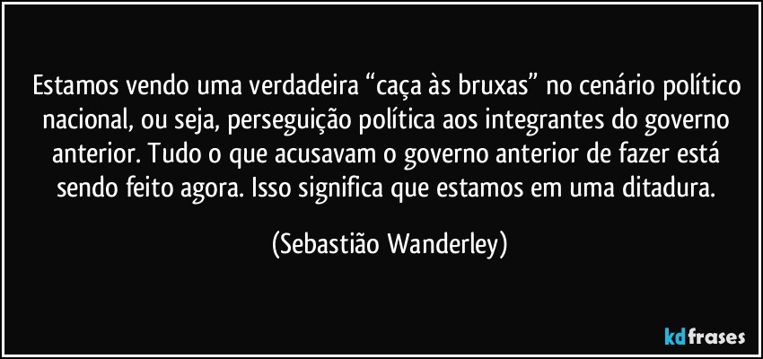 Estamos vendo uma verdadeira “caça às bruxas” no cenário político nacional, ou seja, perseguição política aos integrantes do governo anterior. Tudo o que acusavam o governo anterior de fazer está sendo feito agora. Isso significa que estamos em uma ditadura. (Sebastião Wanderley)