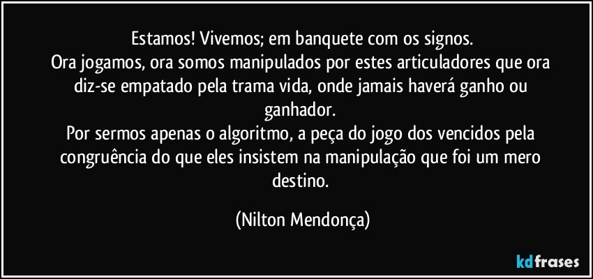 ⁠Estamos! Vivemos; em banquete com os signos. 
Ora jogamos, ora somos manipulados por estes articuladores que ora diz-se empatado pela trama vida, onde jamais haverá ganho ou ganhador. 
Por sermos apenas o algoritmo, a peça do jogo dos vencidos pela congruência do que eles insistem na manipulação que foi um mero destino. (Nilton Mendonça)