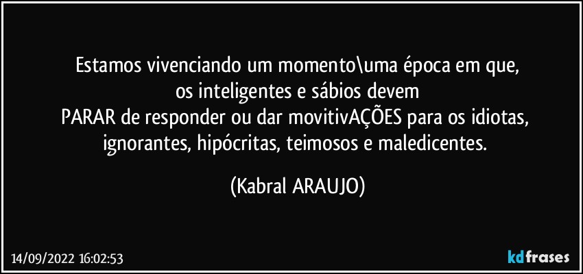 Estamos vivenciando um momento\uma época em que,
os inteligentes e sábios devem
PARAR de responder ou dar movitivAÇÕES para os idiotas, ignorantes, hipócritas, teimosos e maledicentes. (KABRAL ARAUJO)