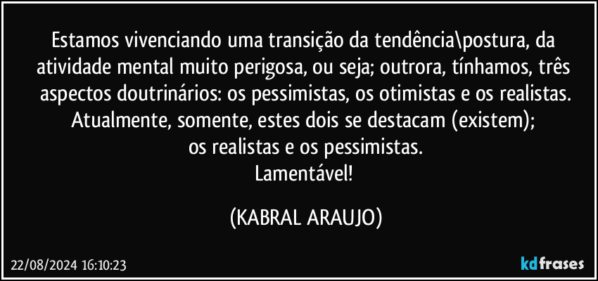 Estamos vivenciando uma transição da tendência\postura, da atividade mental muito perigosa, ou seja; outrora, tínhamos, três aspectos doutrinários: os pessimistas, os otimistas e os realistas.
Atualmente, somente, estes dois se destacam (existem); 
os realistas e os pessimistas.
Lamentável! (KABRAL ARAUJO)