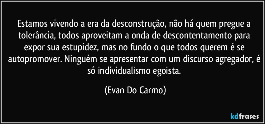 Estamos vivendo a era da desconstrução, não há quem pregue a tolerância, todos aproveitam a onda de descontentamento para expor sua estupidez, mas no fundo o que todos querem é se autopromover. Ninguém se apresentar com um discurso agregador, é só individualismo egoista. (Evan Do Carmo)