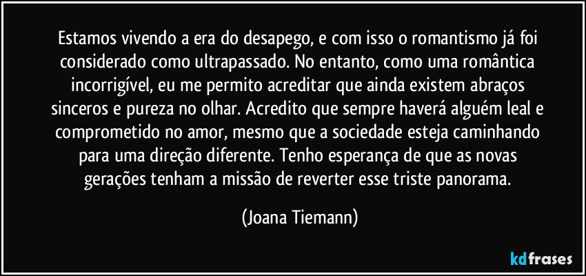 Estamos vivendo a era do desapego, e com isso o romantismo já foi considerado como ultrapassado. No entanto, como uma romântica incorrigível, eu me permito acreditar que ainda existem abraços sinceros e pureza no olhar. Acredito que sempre haverá alguém leal e comprometido no amor, mesmo que a sociedade esteja caminhando para uma direção diferente. Tenho esperança de que as novas gerações tenham a missão de reverter esse triste panorama. (Joana Tiemann)