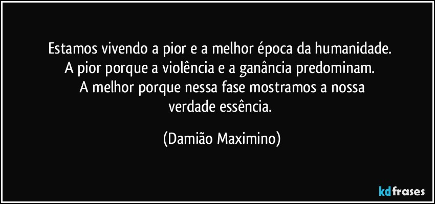 Estamos vivendo a pior e a melhor época da humanidade. 
A pior porque a violência e a ganância predominam. 
A melhor porque nessa fase mostramos a nossa
verdade essência. (Damião Maximino)