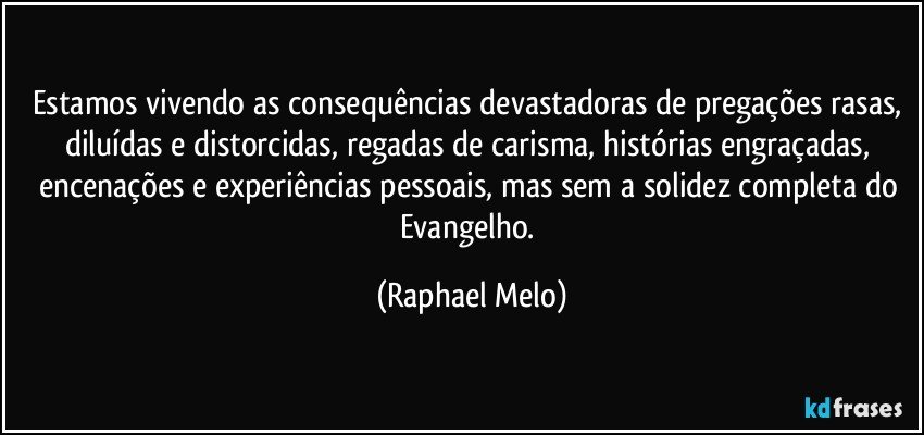 Estamos vivendo as consequências devastadoras de pregações rasas, diluídas e distorcidas, regadas de carisma, histórias engraçadas, encenações e experiências pessoais, mas sem a solidez completa do Evangelho. (Raphael Melo)