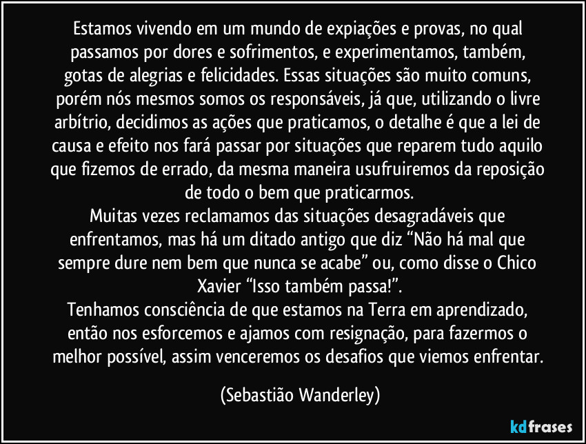 Estamos vivendo em um mundo de expiações e provas, no qual passamos por dores e sofrimentos, e experimentamos, também, gotas de alegrias e felicidades. Essas situações são muito comuns, porém nós mesmos somos os responsáveis, já que, utilizando o livre arbítrio, decidimos as ações que praticamos, o detalhe é que a lei de causa e efeito nos fará passar por situações que reparem tudo aquilo que fizemos de errado, da mesma maneira usufruiremos da reposição de todo o bem que praticarmos.
Muitas vezes reclamamos das situações desagradáveis que enfrentamos, mas há um ditado antigo que diz “Não há mal que sempre dure nem bem que nunca se acabe” ou, como disse o Chico Xavier “Isso também passa!”.
Tenhamos consciência de que estamos na Terra em aprendizado, então nos esforcemos e ajamos com resignação, para fazermos o melhor possível, assim venceremos os desafios que viemos enfrentar. (Sebastião Wanderley)