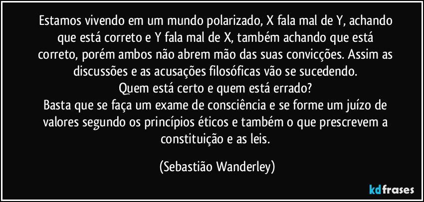 Estamos vivendo em um mundo polarizado, X fala mal de Y, achando que está correto e Y fala mal de X, também achando que está correto, porém ambos não abrem mão das suas convicções. Assim as discussões e as acusações filosóficas vão se sucedendo.
Quem está certo e quem está errado?
Basta que se faça um exame de consciência e se forme um juízo de valores segundo os princípios éticos e também o que prescrevem a constituição e as leis. (Sebastião Wanderley)
