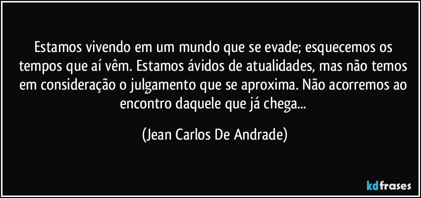 Estamos vivendo em um mundo que se evade; esquecemos os tempos que aí vêm. Estamos ávidos de atualidades, mas não temos em consideração o julgamento que se aproxima. Não acorremos ao encontro daquele que já chega... (Jean Carlos De Andrade)