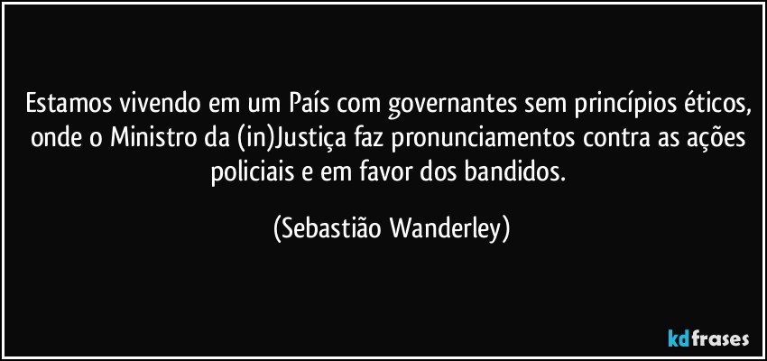 Estamos vivendo em um País com governantes sem princípios éticos, onde o Ministro da (in)Justiça faz pronunciamentos contra as ações policiais e em favor dos bandidos. (Sebastião Wanderley)