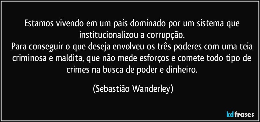 Estamos vivendo em um país dominado por um sistema que institucionalizou a corrupção. 
Para conseguir o que deseja envolveu os três poderes com uma teia criminosa e maldita, que não mede esforços e comete todo tipo de crimes na busca de poder e dinheiro. (Sebastião Wanderley)