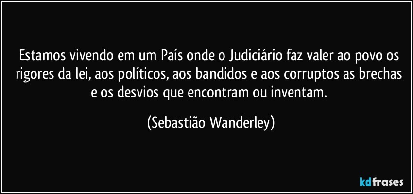 Estamos vivendo em um País onde o Judiciário faz valer ao povo os rigores da lei, aos políticos, aos bandidos e aos corruptos as brechas e os desvios que encontram ou inventam. (Sebastião Wanderley)