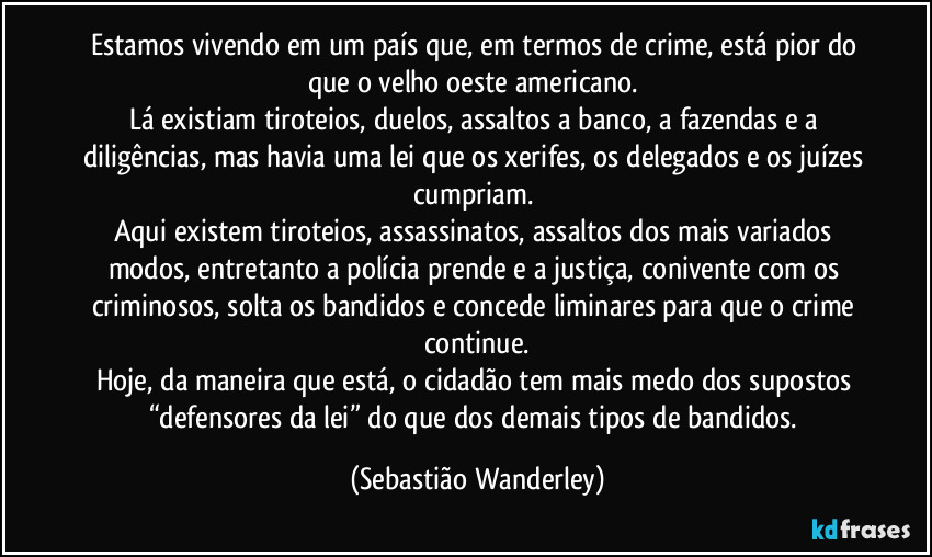 Estamos vivendo em um país que, em termos de crime, está pior do que o velho oeste americano. 
Lá existiam tiroteios, duelos, assaltos a banco, a fazendas e a diligências, mas havia uma lei que os xerifes, os delegados e os juízes cumpriam. 
Aqui existem tiroteios, assassinatos, assaltos dos mais variados modos, entretanto a polícia prende e a justiça, conivente com os criminosos, solta os bandidos e concede liminares para que o crime continue.
Hoje, da maneira que está, o cidadão tem mais medo dos supostos “defensores da lei” do que dos demais tipos de bandidos. (Sebastião Wanderley)