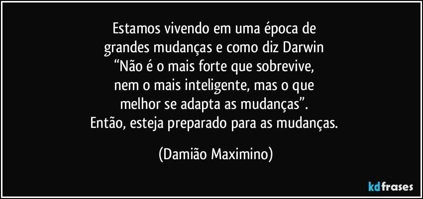 Estamos vivendo em uma época de 
grandes mudanças e como diz Darwin 
“Não é o mais forte que sobrevive, 
nem o mais inteligente, mas o que 
melhor se adapta as mudanças”. 
Então, esteja preparado para as mudanças. (Damião Maximino)