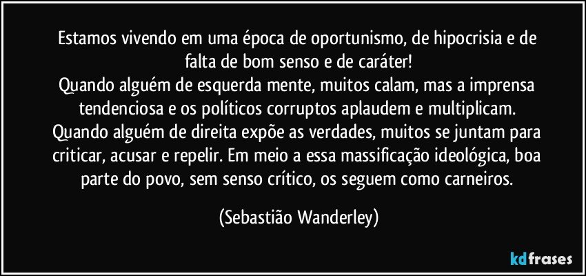 Estamos vivendo em uma época de oportunismo, de hipocrisia e de falta de bom senso e de caráter!
Quando alguém de esquerda mente, muitos calam, mas a imprensa tendenciosa e os políticos corruptos aplaudem e multiplicam. Quando alguém de direita expõe as verdades, muitos se juntam para criticar, acusar e repelir. Em meio a essa massificação ideológica, boa parte do povo, sem senso crítico, os seguem como carneiros. (Sebastião Wanderley)