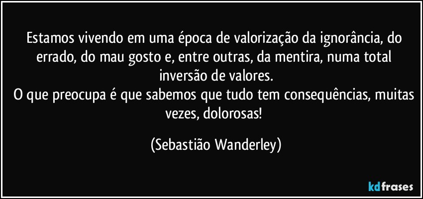 Estamos vivendo em uma época de valorização da ignorância, do errado, do mau gosto e, entre outras, da mentira, numa total inversão de valores.
O que preocupa é que sabemos que tudo tem consequências, muitas vezes, dolorosas! (Sebastião Wanderley)