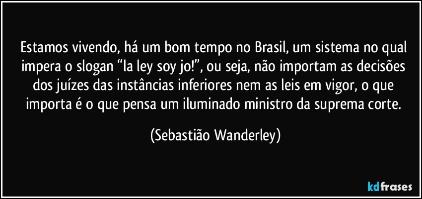 Estamos vivendo, há um bom tempo no Brasil, um sistema no qual impera o slogan “la ley soy jo!”, ou seja, não importam as decisões dos juízes das instâncias inferiores nem as leis em vigor, o que importa é o que pensa um iluminado ministro da suprema corte. (Sebastião Wanderley)