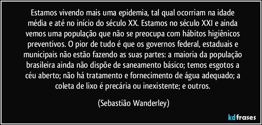 Estamos vivendo mais uma epidemia, tal qual ocorriam na idade média e até no início do século XX. Estamos no século XXI e ainda vemos uma população que não se preocupa com hábitos higiênicos preventivos. O pior de tudo é que os governos federal, estaduais e municipais não estão fazendo as suas partes: a maioria da população brasileira ainda não dispõe de saneamento básico; temos esgotos a céu aberto; não há tratamento e fornecimento de água adequado; a coleta de lixo é precária ou inexistente; e outros. (Sebastião Wanderley)