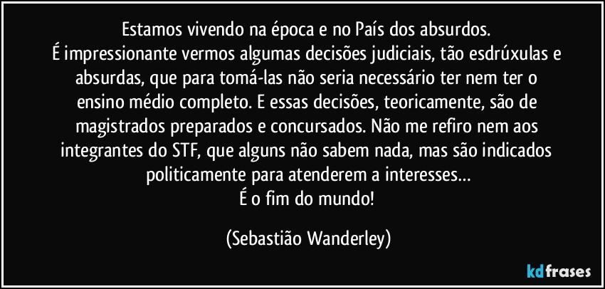Estamos vivendo na época e no País dos absurdos. 
É impressionante vermos algumas decisões judiciais, tão esdrúxulas e absurdas, que para tomá-las não seria necessário ter nem ter o ensino médio completo. E essas decisões, teoricamente, são de magistrados preparados e concursados. Não me refiro nem aos integrantes do STF, que alguns não sabem nada, mas são indicados politicamente para atenderem a interesses…
É o fim do mundo! (Sebastião Wanderley)
