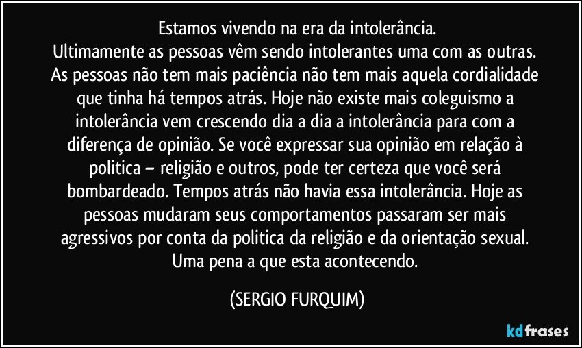 Estamos vivendo na era da intolerância.
Ultimamente as pessoas vêm sendo intolerantes uma com as outras. 
As pessoas não tem mais paciência não tem mais aquela cordialidade que tinha há tempos atrás. Hoje não existe mais coleguismo a intolerância vem crescendo dia a dia a intolerância para com a diferença de opinião. Se você expressar sua opinião em relação à politica – religião e outros, pode ter certeza que você será bombardeado. Tempos atrás não havia essa intolerância. Hoje as pessoas mudaram seus comportamentos passaram ser mais agressivos por conta da politica da religião e da orientação sexual.  Uma pena a que esta acontecendo. (SERGIO FURQUIM)