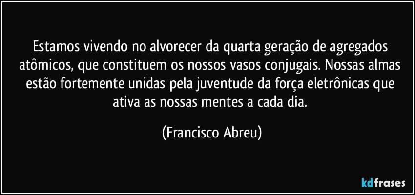 Estamos vivendo no alvorecer da quarta geração de agregados atômicos, que constituem os nossos vasos conjugais. Nossas almas estão fortemente unidas pela juventude da força eletrônicas que ativa as nossas mentes a cada dia. (Francisco Abreu)