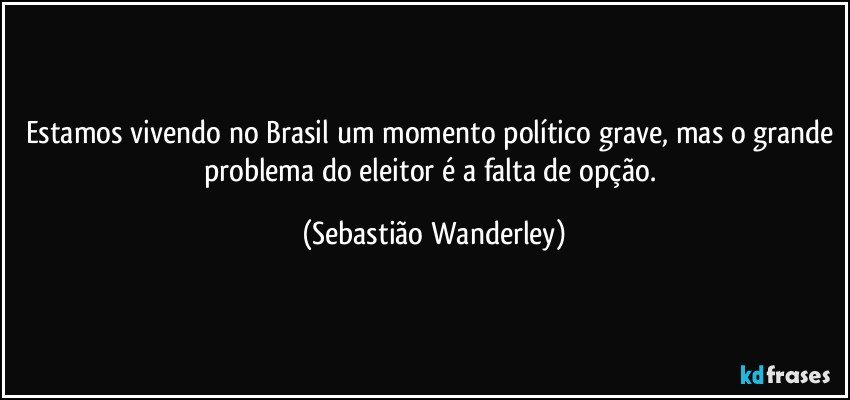 Estamos vivendo no Brasil um momento político grave, mas o grande problema do eleitor é a falta de opção. (Sebastião Wanderley)